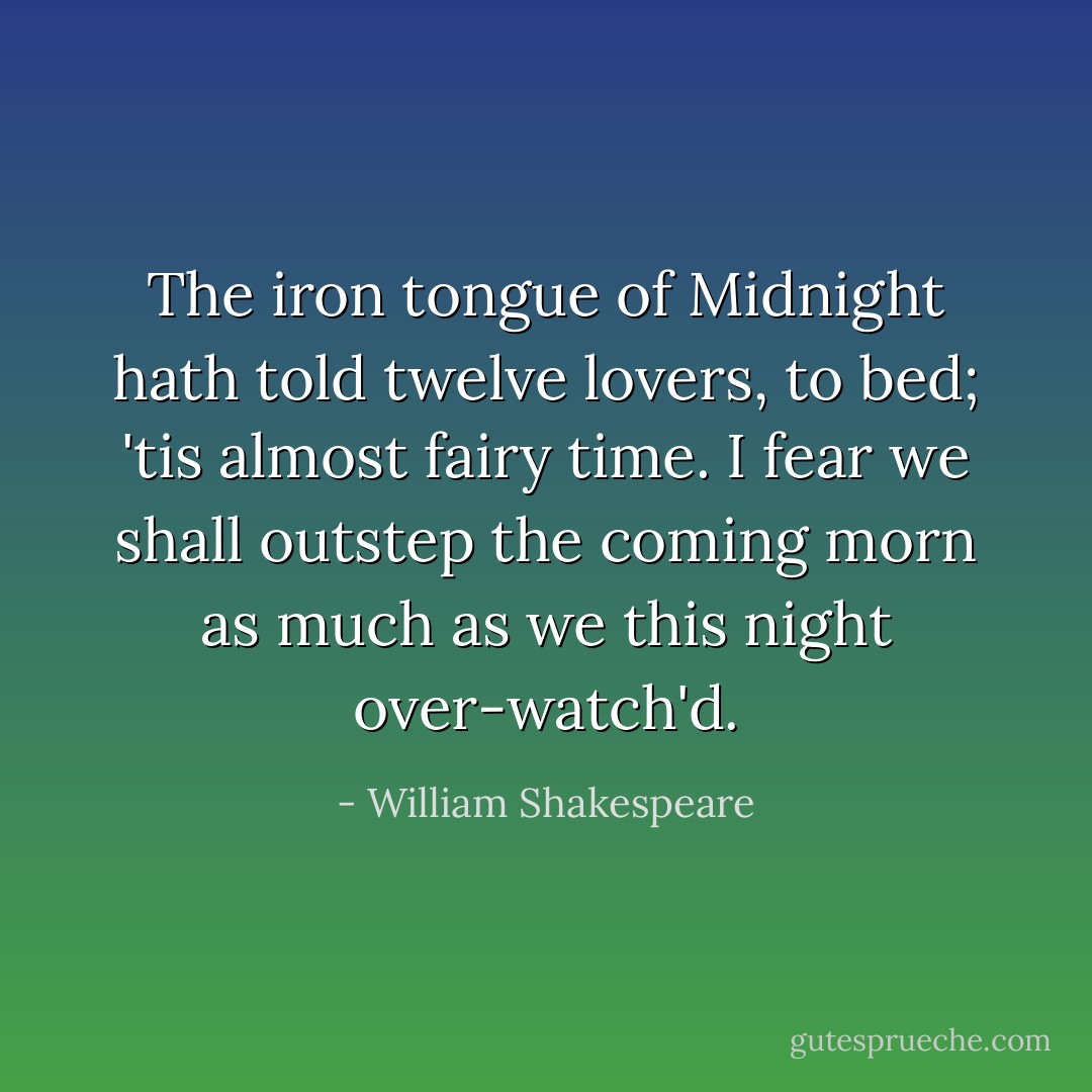 The iron tongue of Midnight hath<br />told twelve lovers, to bed; 'tis<br />almost fairy time. I fear we<br />shall outstep the coming morn<br />as much as we this night over-watch'd. - William Shakespeare