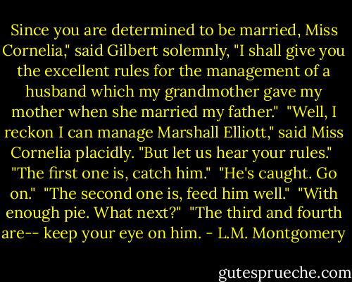 Since you are determined to be married, Miss Cornelia," said Gilbert solemnly, "I shall give you the excellent rules for the management of a husband which my grandmother gave my mother when she married my father."<br /><br />"Well, I reckon I can manage Marshall Elliott," said Miss Cornelia placidly. "But let us hear your rules."<br /><br />"The first one is, catch him."<br /><br />"He's caught. Go on."<br /><br />"The second one is, feed him well."<br /><br />"With enough pie. What next?"<br /><br />"The third and fourth are-- keep your eye on him. - L.M. Montgomery