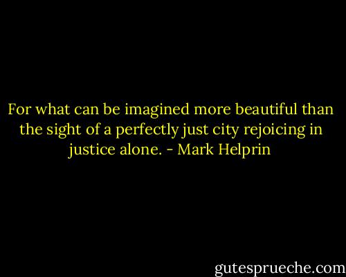 For what can be imagined more beautiful than the sight of a perfectly just city rejoicing in justice alone. - Mark Helprin