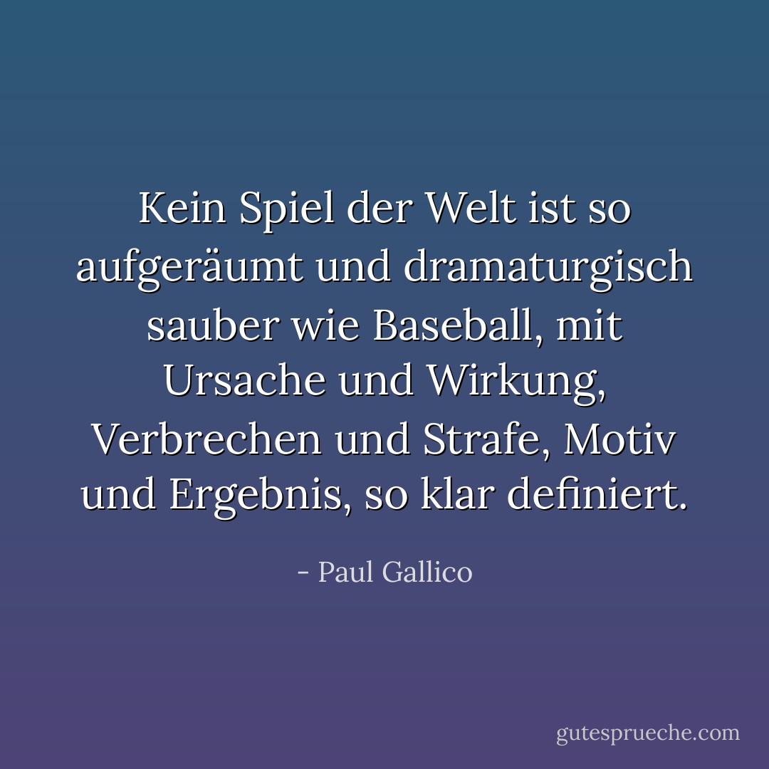 Kein Spiel der Welt ist so aufgeräumt und dramaturgisch sauber wie Baseball, mit Ursache und Wirkung, Verbrechen und Strafe, Motiv und Ergebnis, so klar definiert. - Paul Gallico<