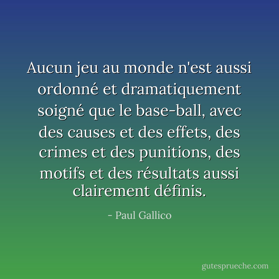 Aucun jeu au monde n'est aussi ordonné et dramatiquement soigné que le base-ball, avec des causes et des effets, des crimes et des punitions, des motifs et des résultats aussi clairement définis. - Paul Gallico