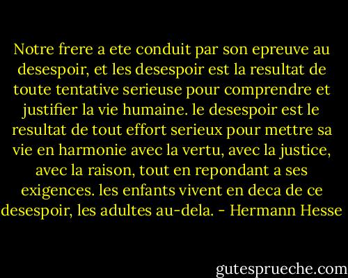 Notre frere a ete conduit par son epreuve au desespoir, et les desespoir est la resultat de toute tentative serieuse pour comprendre et justifier la vie humaine. le desespoir est le resultat de tout effort serieux pour mettre sa vie en harmonie avec la vertu, avec la justice, avec la raison, tout en repondant a ses exigences. les enfants vivent en deca de ce desespoir, les adultes au-dela. - Hermann Hesse