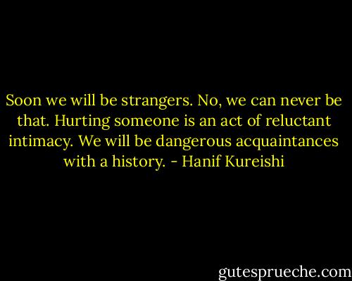 Soon we will be strangers. No, we can never be that. Hurting someone is an act of reluctant intimacy. We will be dangerous acquaintances with a history. - Hanif Kureishi