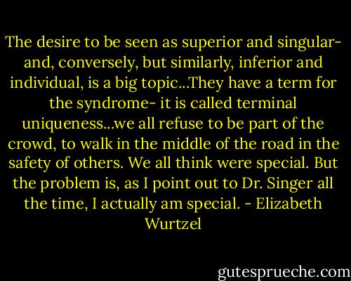 The desire to be seen as superior and singular- and, conversely, but similarly, inferior and individual, is a big topic...They have a term for the syndrome- it is called terminal uniqueness...we all refuse to be part of the crowd, to walk in the middle of the road in the safety of others. We all think were special. But the problem is, as I point out to Dr. Singer all the time, I actually am special. - Elizabeth Wurtzel