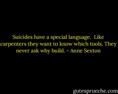 Suicides have a special language. <br />Like carpenters they want to know which tools.<br />They never ask why build. - Anne Sexton