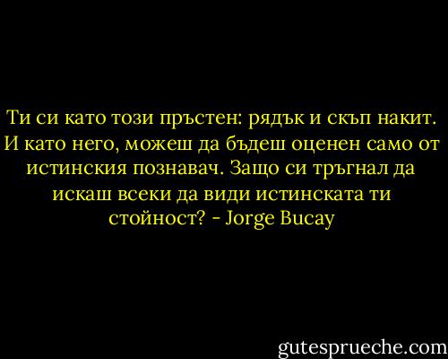 Ти си като този пръстен: рядък и скъп накит. И като него, можеш да бъдеш оценен само от истинския познавач. Защо си тръгнал да искаш всеки да види истинската ти стойност? - Jorge Bucay