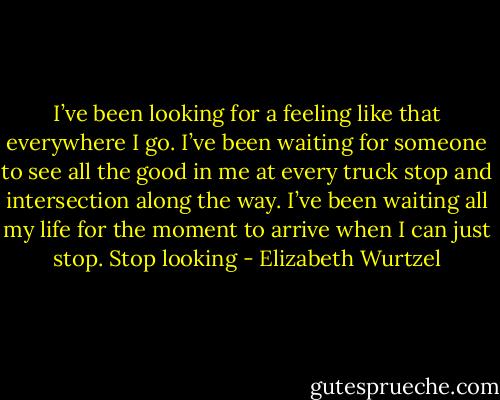 I’ve been looking for a feeling like that everywhere I go. I’ve been waiting for someone to see all the good in me at every truck stop and intersection along the way. I’ve been waiting all my life for the moment to arrive when I can just stop. Stop looking - Elizabeth Wurtzel
