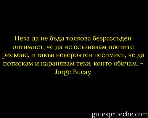 Нека да не бъда толкова безразсъден оптимист, че да не осъзнавам поетите рискове, и такъв невероятен песимист, че да потискам и наранявам тези, които обичам. - Jorge Bucay