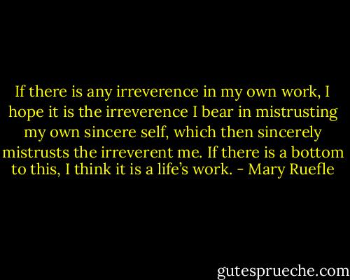 If there is any irreverence in my own work, I hope it is the irreverence I bear in mistrusting my own sincere self, which then sincerely mistrusts the irreverent me. If there is a bottom to this, I think it is a life’s work. - Mary Ruefle