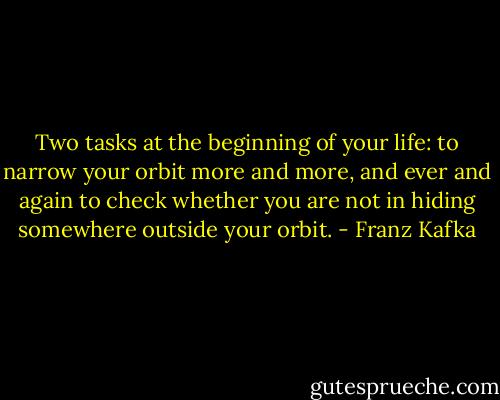 Two tasks at the beginning of your life: to narrow your orbit more and more, and ever and again to check whether you are not in hiding somewhere outside your orbit. - Franz Kafka