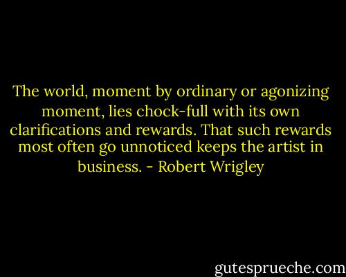 The world, moment by ordinary or agonizing moment, lies chock-full with its own clarifications and rewards. That such rewards most often go unnoticed keeps the artist in business. - Robert Wrigley
