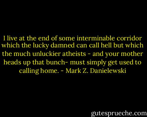 I live at the end of some interminable corridor which the lucky damned can call hell but which the much unluckier atheists - and your mother heads up that bunch- must simply get used to calling home. - Mark Z. Danielewski