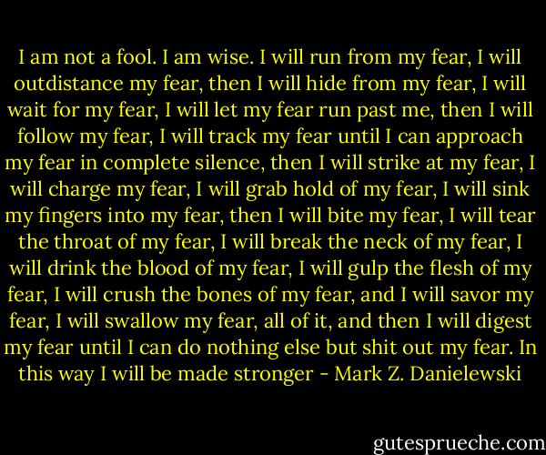 I am not a fool. I am wise. I will run from my fear, I will outdistance my fear, then I will hide from my fear, I will wait for my fear, I will let my fear run past me, then I will follow my fear, I will track my fear until I can approach my fear in complete silence, then I will strike at my fear, I will charge my fear, I will grab hold of my fear, I will sink my fingers into my fear, then I will bite my fear, I will tear the throat of my fear, I will break the neck of my fear, I will drink the blood of my fear, I will gulp the flesh of my fear, I will crush the bones of my fear, and I will savor my fear, I will swallow my fear, all of it, and then I will digest my fear until I can do nothing else but shit out my fear. In this way I will be made stronger - Mark Z. Danielewski
