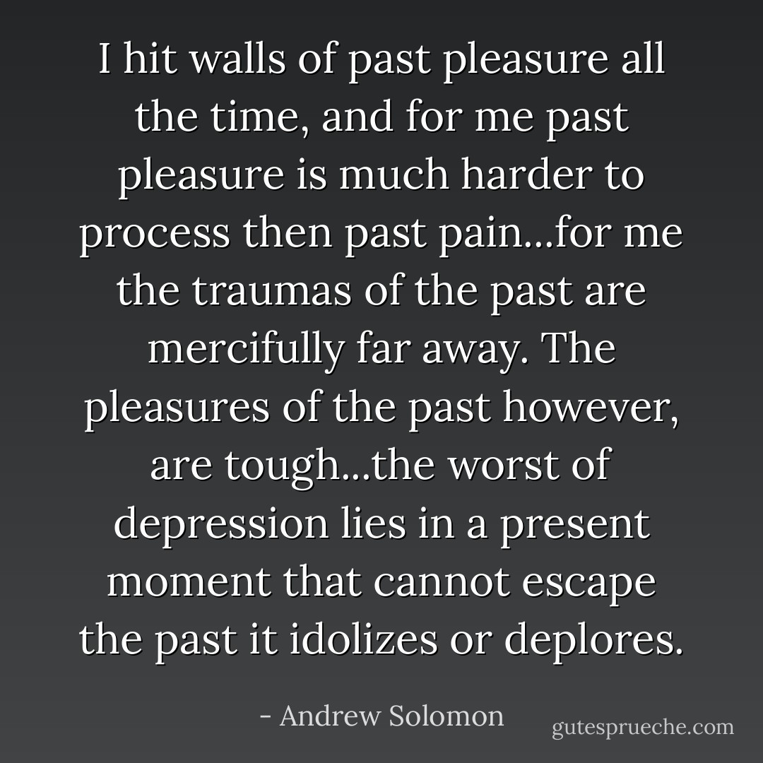 I hit walls of past pleasure all the time, and for me past pleasure is much harder to process then past pain...for me the traumas of the past are mercifully far away. The pleasures of the past however, are tough...the worst of depression lies in a present moment that cannot escape the past it idolizes or deplores. - Andrew Solomon