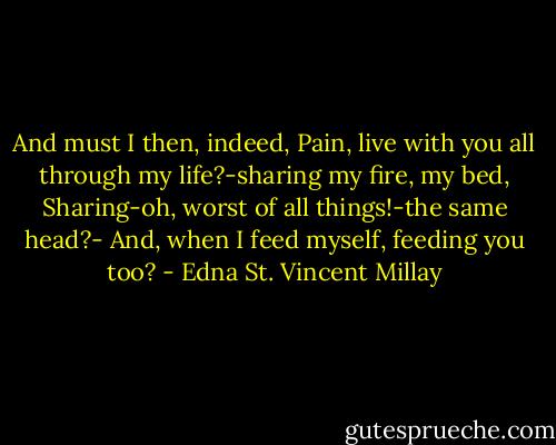 And must I then, indeed, Pain, live with you<br />all through my life?-sharing my fire, my bed,<br />Sharing-oh, worst of all things!-the same head?-<br />And, when I feed myself, feeding you too? - Edna St. Vincent Millay