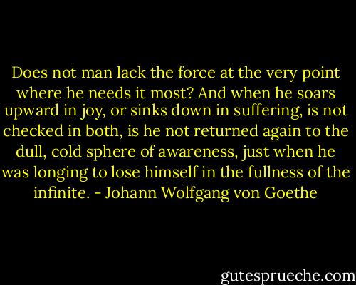 Does not man lack the force at the very point where he needs it most? And when he soars upward in joy, or sinks down in suffering, is not checked in both, is he not returned again to the dull, cold sphere of awareness, just when he was longing to lose himself in the fullness of the infinite. - Johann Wolfgang von Goethe