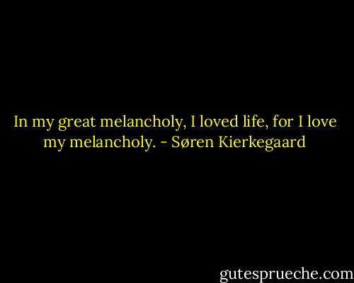 In my great melancholy, I loved life, for I love my melancholy. - Søren Kierkegaard