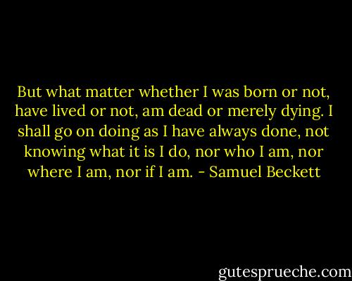 But what matter whether I was born or not, have lived or not, am dead or merely dying. I shall go on doing as I have always done, not knowing what it is I do, nor who I am, nor where I am, nor if I am. - Samuel Beckett