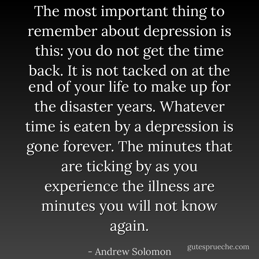 The most important thing to remember about depression is this: you do not get the time back. It is not tacked on at the end of your life to make up for the disaster years. Whatever time is eaten by a depression is gone forever. The minutes that are ticking by as you experience the illness are minutes you will not know again. - Andrew Solomon