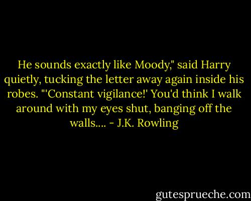 He sounds exactly like Moody," said Harry quietly, tucking the letter away again inside his robes. "'Constant vigilance!' You'd think I walk around with my eyes shut, banging off the walls.... - J.K. Rowling