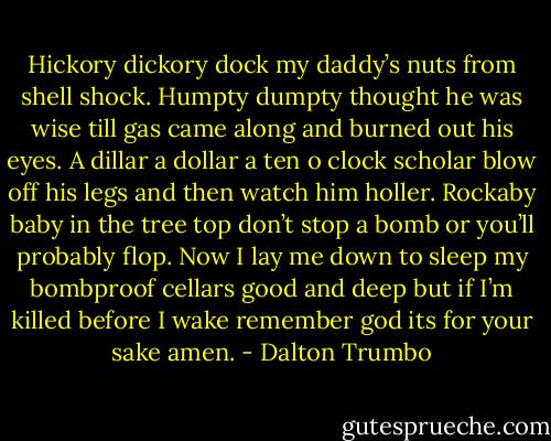 Hickory dickory dock my daddy’s nuts from shell shock. Humpty dumpty thought he was wise till gas came along and burned out his eyes. A dillar a dollar a ten o clock scholar blow off his legs and then watch him holler. Rockaby baby in the tree top don’t stop a bomb or you’ll probably flop. Now I lay me down to sleep my bombproof cellars good and deep but if I’m killed before I wake remember god its for your sake amen. - Dalton Trumbo
