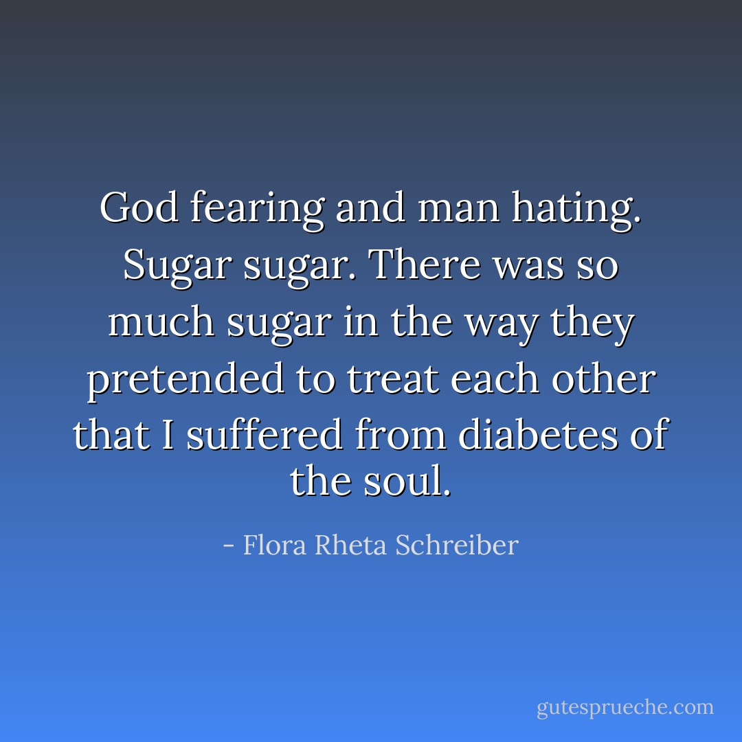 God fearing and man hating. Sugar sugar. There was so much sugar in the way they pretended to treat each other that I suffered from diabetes of the soul. - Flora Rheta Schreiber