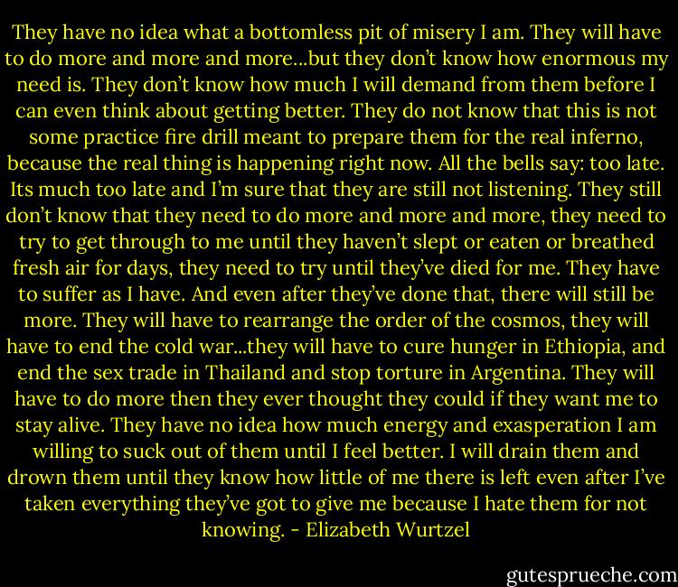 They have no idea what a bottomless pit of misery I am. They will have to do more and more and more...but they don’t know how enormous my need is. They don’t know how much I will demand from them before I can even think about getting better. They do not know that this is not some practice fire drill meant to prepare them for the real inferno, because the real thing is happening right now. All the bells say: too late. Its much too late and I’m sure that they are still not listening. They still don’t know that they need to do more and more and more, they need to try to get through to me until they haven’t slept or eaten or breathed fresh air for days, they need to try until they’ve died for me. They have to suffer as I have. And even after they’ve done that, there will still be more. They will have to rearrange the order of the cosmos, they will have to end the cold war...they will have to cure hunger in Ethiopia, and end the sex trade in Thailand and stop torture in Argentina. They will have to do more then they ever thought they could if they want me to stay alive. They have no idea how much energy and exasperation I am willing to suck out of them until I feel better. I will drain them and drown them until they know how little of me there is left even after I’ve taken everything they’ve got to give me because I hate them for not knowing. - Elizabeth Wurtzel