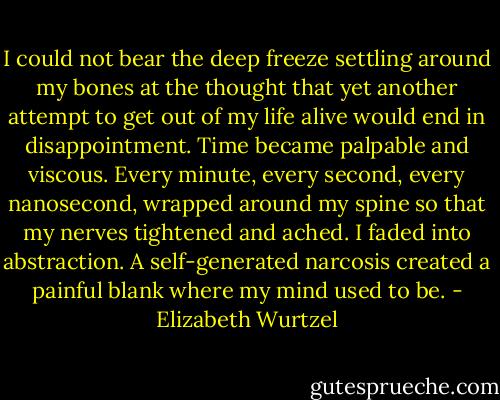 I could not bear the deep freeze settling around my bones at the thought that yet another attempt to get out of my life alive would end in disappointment. Time became palpable and viscous. Every minute, every second, every nanosecond, wrapped around my spine so that my nerves tightened and ached. I faded into abstraction. A self-generated narcosis created a painful blank where my mind used to be. - Elizabeth Wurtzel