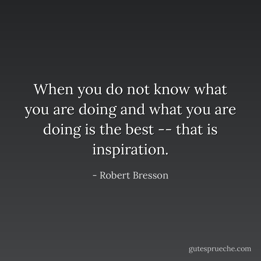 When you do not know what you are doing and what you are doing is the best -- that is inspiration. - Robert Bresson