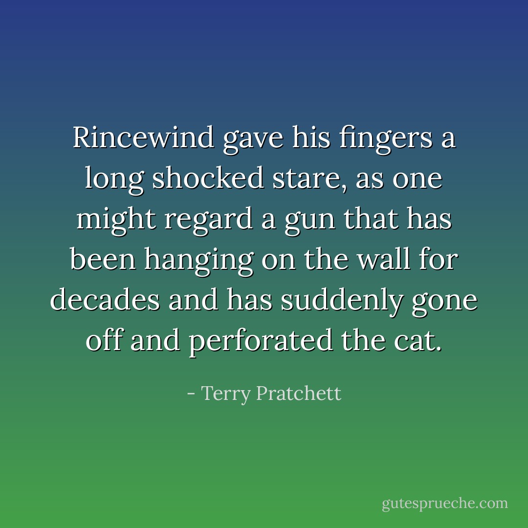 Rincewind gave his fingers a long shocked stare, as one might regard a gun that has been hanging on the wall for decades and has suddenly gone off and perforated the cat. - Terry Pratchett