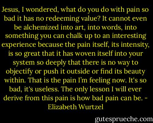 Jesus, I wondered, what do you do with pain so bad it has no redeeming value? It cannot even be alchemized into art, into words, into something you can chalk up to an interesting experience because the pain itself, its intensity, is so great that it has woven itself into your system so deeply that there is no way to objectify or push it outside or find its beauty within. That is the pain I’m feeling now. It's so bad, it's useless. The only lesson I will ever derive from this pain is how bad pain can be. - Elizabeth Wurtzel