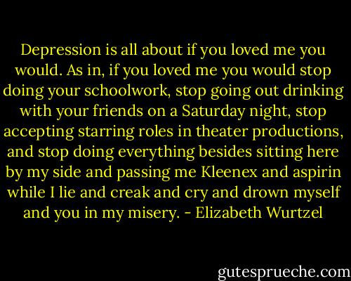 Depression is all about if you loved me you would. As in, if you loved me you would stop doing your schoolwork, stop going out drinking with your friends on a Saturday night, stop accepting starring roles in theater productions, and stop doing everything besides sitting here by my side and passing me Kleenex and aspirin while I lie and creak and cry and drown myself and you in my misery. - Elizabeth Wurtzel