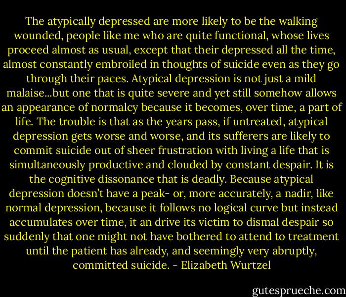 The atypically depressed are more likely to be the walking wounded, people like me who are quite functional, whose lives proceed almost as usual, except that their depressed all the time, almost constantly embroiled in thoughts of suicide even as they go through their paces. Atypical depression is not just a mild malaise...but one that is quite severe and yet still somehow allows an appearance of normalcy because it becomes, over time, a part of life. The trouble is that as the years pass, if untreated, atypical depression gets worse and worse, and its sufferers are likely to commit suicide out of sheer frustration with living a life that is simultaneously productive and clouded by constant despair. It is the cognitive dissonance that is deadly. Because atypical depression doesn’t have a peak- or, more accurately, a nadir, like normal depression, because it follows no logical curve but instead accumulates over time, it an drive its victim to dismal despair so suddenly that one might not have bothered to attend to treatment until the patient has already, and seemingly very abruptly, committed suicide. - Elizabeth Wurtzel