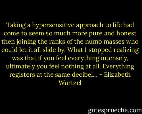 Taking a hypersensitive approach to life had come to seem so much more pure and honest then joining the ranks of the numb masses who could let it all slide by. What I stopped realizing was that if you feel everything intensely, ultimately you feel nothing at all. Everything registers at the same decibel... - Elizabeth Wurtzel