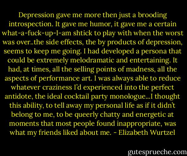 Depression gave me more then just a brooding introspection. It gave me humor, it gave me a certain what-a-fuck-up-I-am shtick to play with when the worst was over..the side effects, the by products of depression, seems to keep me going. I had developed a persona that could be extremely melodramatic and entertaining. It had, at times, all the selling points of madness, all the aspects of performance art. I was always able to reduce whatever craziness I’d experienced into the perfect antidote, the ideal cocktail party monologue...I thought this ability, to tell away my personal life as if it didn’t belong to me, to be queerly chatty and energetic at moments that most people found inappropriate, was what my friends liked about me. - Elizabeth Wurtzel