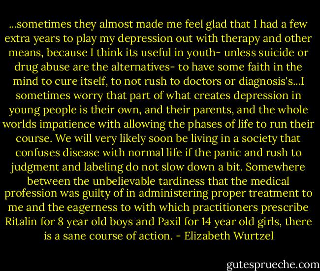 ...sometimes they almost made me feel glad that I had a few extra years to play my depression out with therapy and other means, because I think its useful in youth- unless suicide or drug abuse are the alternatives- to have some faith in the mind to cure itself, to not rush to doctors or diagnosis's...I sometimes worry that part of what creates depression in young people is their own, and their parents, and the whole worlds impatience with allowing the phases of life to run their course. We will very likely soon be living in a society that confuses disease with normal life if the panic and rush to judgment and labeling do not slow down a bit. Somewhere between the unbelievable tardiness that the medical profession was guilty of in administering proper treatment to me and the eagerness to with which practitioners prescribe Ritalin for 8 year old boys and Paxil for 14 year old girls, there is a sane course of action. - Elizabeth Wurtzel