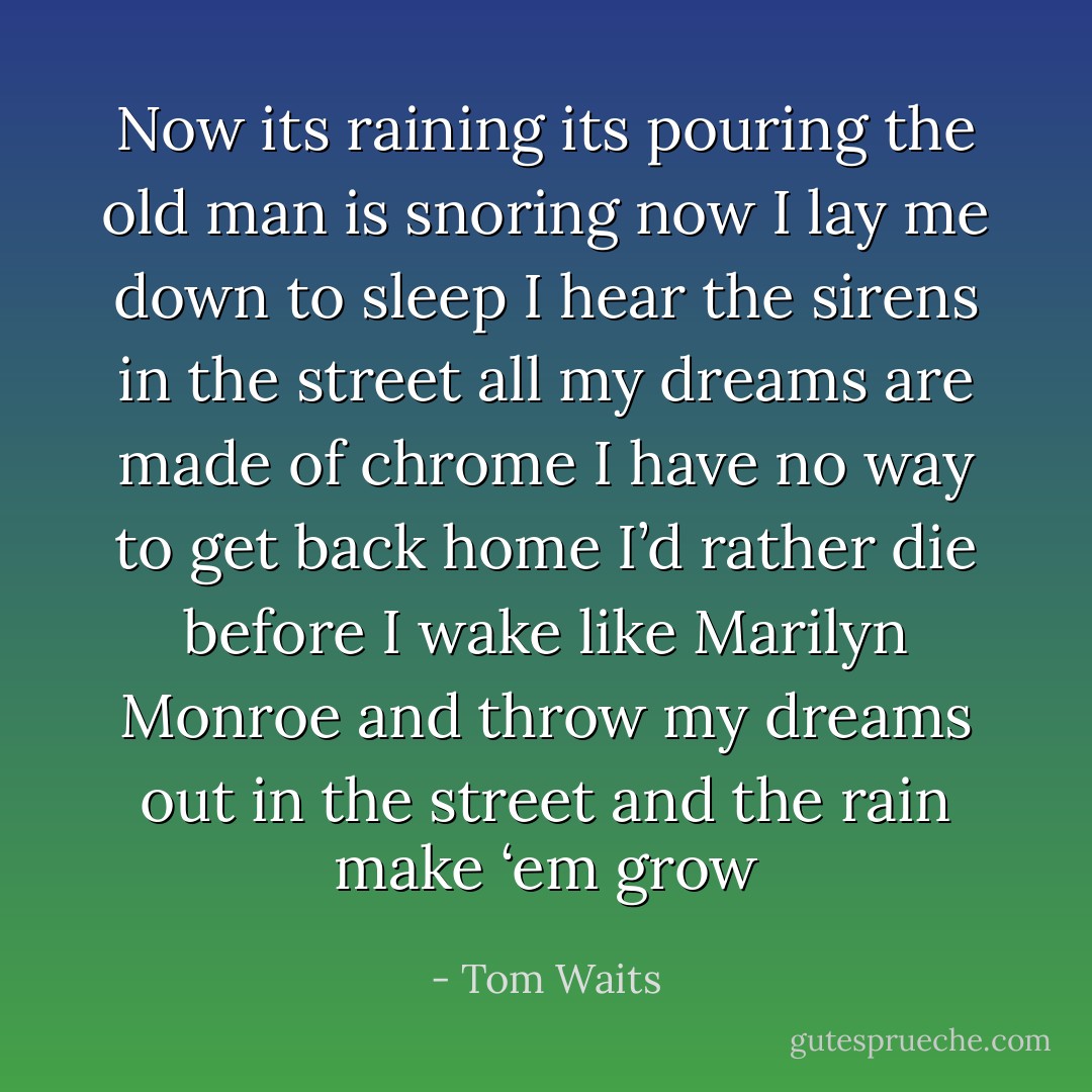 Now its raining its pouring<br />the old man is snoring<br />now I lay me down to sleep<br />I hear the sirens in the street<br />all my dreams are made of chrome<br />I have no way to get back home<br />I’d rather die before I wake<br />like Marilyn Monroe<br />and throw my dreams out in<br />the street and the<br />rain make ‘em grow - Tom Waits