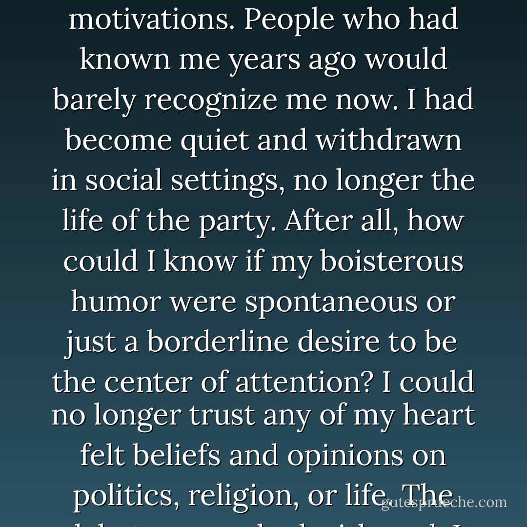 I couldn’t trust my own emotions. Which emotional reactions were justified, if any? And which ones were tainted by the mental illness of BPD? I found myself fiercely guarding and limiting my emotional reactions, chastising myself for possible distortions and motivations. People who had known me years ago would barely recognize me now. I had become quiet and withdrawn in social settings, no longer the life of the party. After all, how could I know if my boisterous humor were spontaneous or just a borderline desire to be the center of attention? I could no longer trust any of my heart felt beliefs and opinions on politics, religion, or life. The debate queen had withered. I found myself looking at every single side of an issue unable to come to any conclusions for fear they might be tainted. My lifelong ability to be assertive had turned into a constant state of passivity. - Rachel Reiland