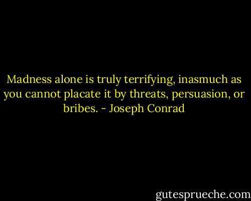 Madness alone is truly terrifying, inasmuch as you cannot placate it by threats, persuasion, or bribes. - Joseph Conrad