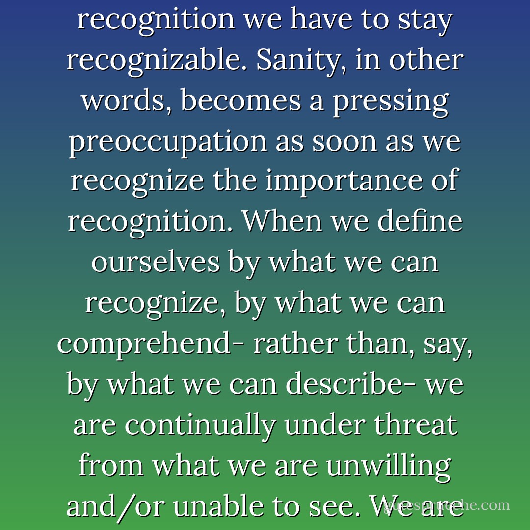 Sanity, as the project of keeping ourselves recognizably human, therefore has to limit the range of human experience. To keep faith with recognition we have to stay recognizable. Sanity, in other words, becomes a pressing preoccupation as soon as we recognize the importance of recognition. When we define ourselves by what we can recognize, by what we can comprehend- rather than, say, by what we can describe- we are continually under threat from what we are unwilling and/or unable to see. We are tyrannized by our blind spots, and by whatever it is about ourselves that we find unacceptable. - Adam Phillips