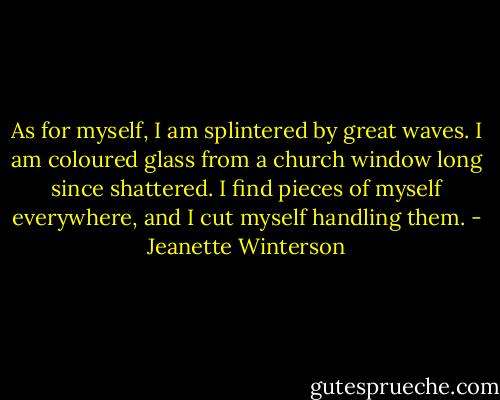 As for myself, I am splintered by great waves. I am coloured glass from a church window long since shattered. I find pieces of myself everywhere, and I cut myself handling them. - Jeanette Winterson