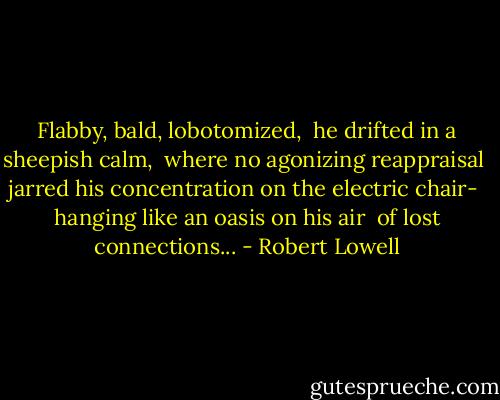 Flabby, bald, lobotomized, <br />he drifted in a sheepish calm, <br />where no agonizing reappraisal <br />jarred his concentration on the electric chair- <br />hanging like an oasis on his air <br />of lost connections... - Robert Lowell