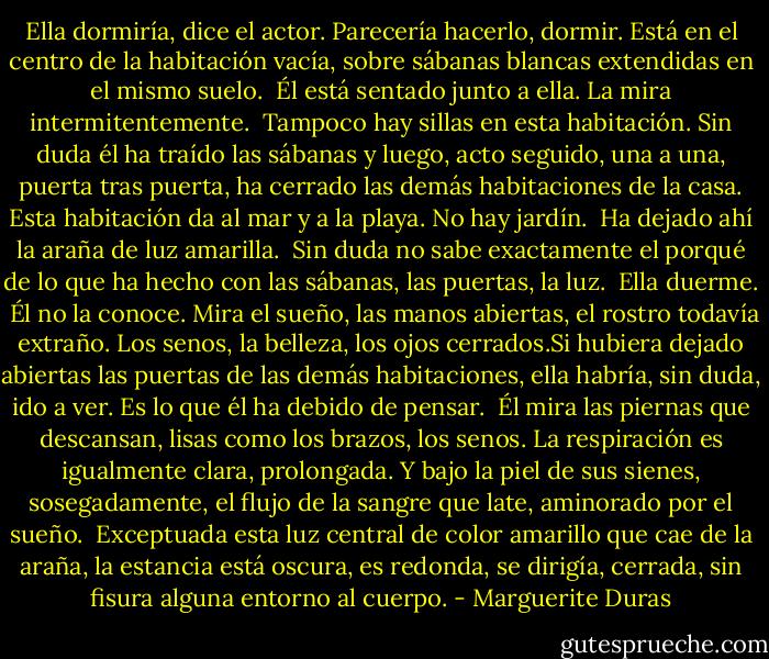 Ella dormiría, dice el actor. Parecería hacerlo, dormir. Está en el centro de la habitación vacía, sobre sábanas blancas extendidas en el mismo suelo.<br /><br />Él está sentado junto a ella. La mira intermitentemente.<br /><br />Tampoco hay sillas en esta habitación. Sin duda él ha traído las sábanas y luego, acto seguido, una a una, puerta tras puerta, ha cerrado las demás habitaciones de la casa. Esta habitación da al mar y a la playa. No hay jardín.<br /><br />Ha dejado ahí la araña de luz amarilla.<br /><br />Sin duda no sabe exactamente el porqué de lo que ha hecho con las sábanas, las puertas, la luz.<br /><br />Ella duerme.<br /><br />Él no la conoce. Mira el sueño, las manos abiertas, el rostro todavía extraño. Los senos, la belleza, los ojos cerrados.Si hubiera dejado abiertas las puertas de las demás habitaciones, ella habría, sin duda, ido a ver. Es lo que él ha debido de pensar.<br /><br />Él mira las piernas que descansan, lisas como los brazos, los senos. La respiración es igualmente clara, prolongada. Y bajo la piel de sus sienes, sosegadamente, el flujo de la sangre que late, aminorado por el sueño.<br /><br />Exceptuada esta luz central de color amarillo que cae de la araña, la estancia está oscura, es redonda, se dirigía, cerrada, sin fisura alguna entorno al cuerpo. - Marguerite Duras