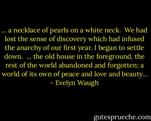 ... a necklace of pearls on a white neck.<br /><br />We had lost the sense of discovery which had infused the anarchy of our first year. I began to settle down.<br /><br />... the old house in the foreground, the rest of the world abandoned and forgotten; a world of its own of peace and love and beauty... - Evelyn Waugh