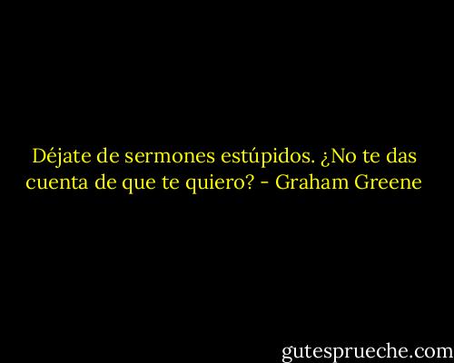 Déjate de sermones estúpidos. ¿No te das cuenta de que te quiero? - Graham Greene
