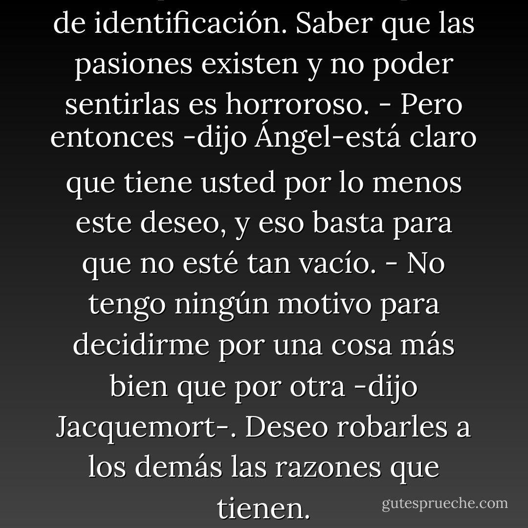 Quiero proceder a una especie de identificación. Saber que las pasiones existen y no poder sentirlas es horroroso.<br />- Pero entonces -dijo Ángel-está claro que tiene usted por lo menos este deseo, y eso basta para que no esté tan vacío.<br />- No tengo ningún motivo para decidirme por una cosa más bien que por otra -dijo Jacquemort-. Deseo robarles a los demás las razones que tienen. - Boris Vian