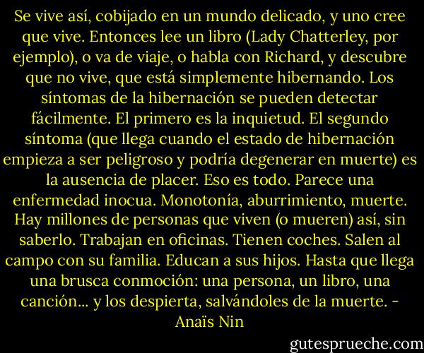 Se vive así, cobijado en un mundo delicado, y uno cree que vive. Entonces lee un libro (Lady Chatterley, por ejemplo), o va de viaje, o habla con Richard, y descubre que no vive, que está simplemente hibernando. Los síntomas de la hibernación se pueden detectar fácilmente. El primero es la inquietud. El segundo síntoma (que llega cuando el estado de hibernación empieza a ser peligroso y podría degenerar en muerte) es la ausencia de placer. Eso es todo. Parece una enfermedad inocua. Monotonía, aburrimiento, muerte. Hay millones de personas que viven (o mueren) así, sin saberlo. Trabajan en oficinas. Tienen coches. Salen al campo con su familia. Educan a sus hijos. Hasta que llega una brusca conmoción: una persona, un libro, una canción... y los despierta, salvándoles de la muerte. - Anaïs Nin
