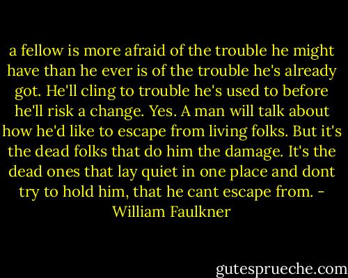 a fellow is more afraid of the trouble he might have than he ever is of the trouble he's already got. He'll cling to trouble he's used to before he'll risk a change. Yes. A man will talk about how he'd like to escape from living folks. But it's the dead folks that do him the damage. It's the dead ones that lay quiet in one place and dont try to hold him, that he cant escape from. - William Faulkner