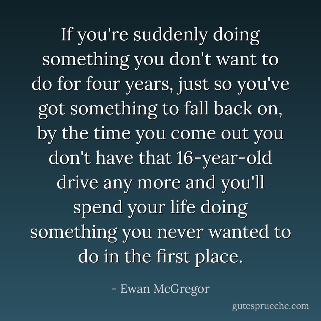 If you're suddenly doing something you don't want to do for four years, just so you've got something to fall back on, by the time you come out you don't have that 16-year-old drive any more and you'll spend your life doing something you never wanted to do in the first place. - Ewan McGregor