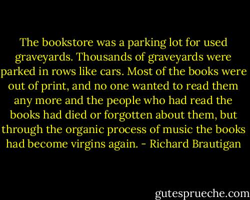 The bookstore was a parking lot for used graveyards. Thousands of graveyards were parked in rows like cars. Most of the books were out of print, and no one wanted to read them any more and the people who had read the books had died or forgotten about them, but through the organic process of music the books had become virgins again. - Richard Brautigan